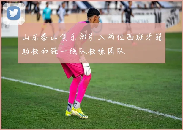 山东泰山俱乐部引入两位西班牙籍助教加强一线队教练团队