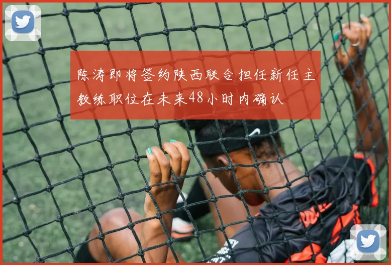 陈涛即将签约陕西联合担任新任主教练职位在未来48小时内确认