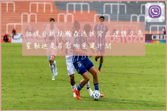 拓媒分析杨瀚森选拔背后逻辑交易霍勒迪是否影响重建计划