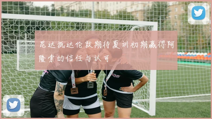 昆达抵达伦敦期待夏训初期赢得阿隆索的信任与认可