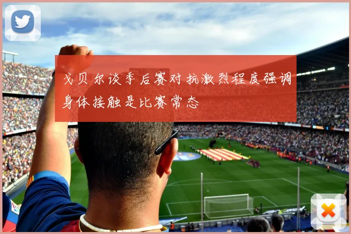 戈贝尔谈季后赛对抗激烈程度强调身体接触是比赛常态