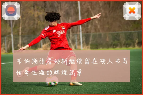 韦伯期待詹姆斯继续留在湖人书写传奇生涯的辉煌篇章
