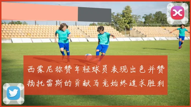 西蒙尼称赞年轻球员表现出色并赞扬托雷斯的贡献马竞始终追求胜利