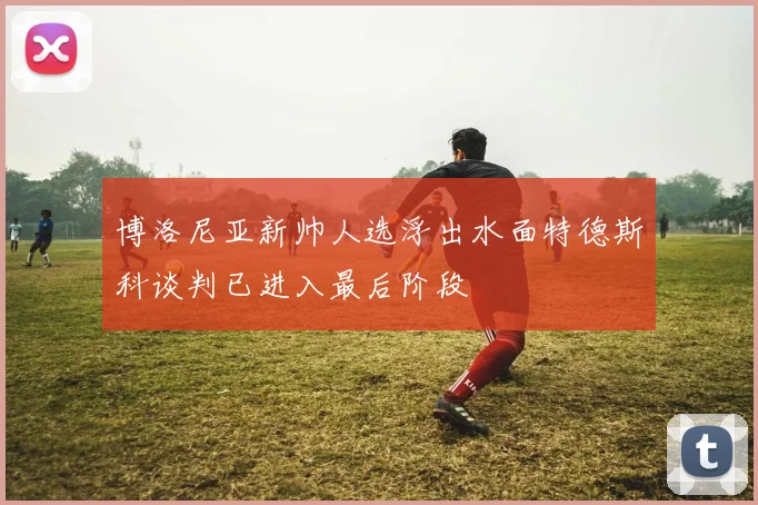 博洛尼亚新帅人选浮出水面特德斯科谈判已进入最后阶段
