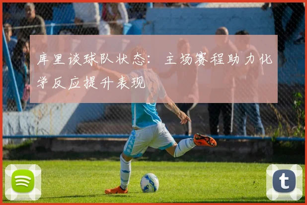 库里谈球队状态：主场赛程助力化学反应提升表现