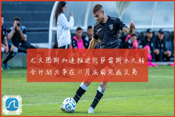 尤文图斯加速推进冈萨雷斯永久转会计划力争在六月底前完成交易