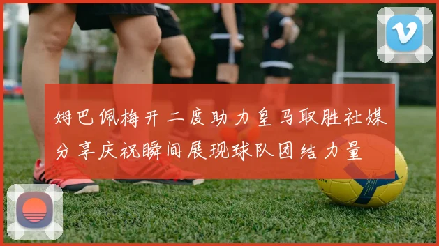姆巴佩梅开二度助力皇马取胜社媒分享庆祝瞬间展现球队团结力量