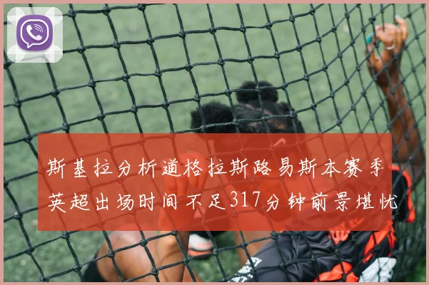 斯基拉分析道格拉斯路易斯本赛季英超出场时间不足317分钟前景堪忧