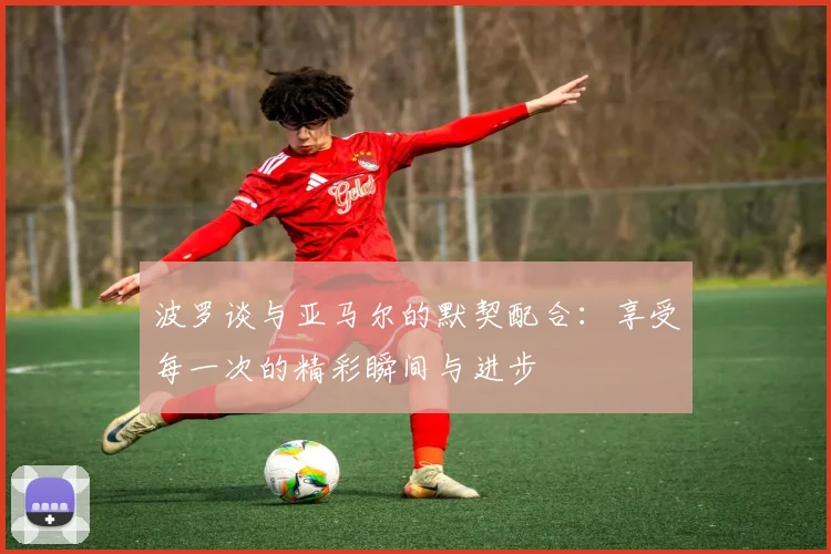 波罗谈与亚马尔的默契配合：享受每一次的精彩瞬间与进步