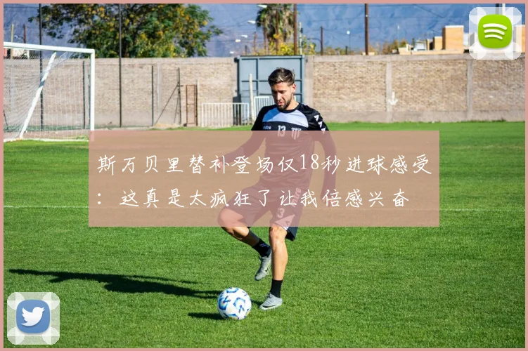 斯万贝里替补登场仅18秒进球感受：这真是太疯狂了让我倍感兴奋